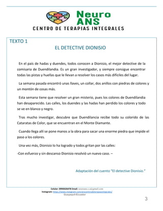 Celular: 0994426478 Email: neuroans.s.a@gmail.com
Instagram: https://www.instagram.com/anscentrodeterapiasintegrales/
Guayaquil-Ecuador
3
TEXTO 1
EL DETECTIVE DIONISIO
En el país de hadas y duendes, todos conocen a Dionisio, el mejor detective de la
comisaria de Duendilandia. Es un gran investigador, y siempre consigue encontrar
todas las pistas y huellas que le llevan a resolver los casos más difíciles del lugar.
La semana pasada encontró unas llaves, un collar, dos anillos con piedras de colores y
un montón de cosas más.
Esta semana tiene que resolver un gran misterio, pues los colores de Duendilandia
han desaparecido. Las calles, los duendes y las hadas han perdido los colores y todo
se ve en blanco y negro.
Tras mucho investigar, descubre que Duendilancia recibe todo su colorido de las
Cataratas de Color, que se encuentran en el Monte Diamante.
Cuando llega allí se pone manos a la obra para sacar una enorme piedra que impide el
paso a los colores.
Una vez más, Dionisio lo ha logrado y todos gritan por las calles:
-Con esfuerzo y sin descanso Dionisio resolvió un nuevo caso. –
Adaptación del cuento “El detective Dionisio.”
 