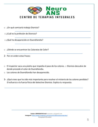 Celular: 0994426478 Email: neuroans.s.a@gmail.com
Instagram: https://www.instagram.com/anscentrodeterapiasintegrales/
Guayaquil-Ecuador
5
o ¿En qué comisaría trabaja Dionisio?
o ¿Cuál es la profesión de Dionisio?
o ¿Qué ha desaparecido en Duendilandia?
o ¿Dónde se encuentran las Cataratas de Color?
2- Por en orden estas frases:
o El inspector saca una piedra que impedía el paso de los colores. o Dionisio descubre de
donde procede el color de Duendilandia.
o Los colores de Duendilandia han desaparecido.
3- ¿Qué crees que ha sido más importante para resolver el misterio de los colores perdidos?
El esfuerzo o la fuerza física del detective Dionisio. Explica tu respuesta.
 