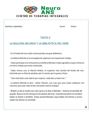 Nombre y Apellidos: Curso: Fecha:
TEXTO 2
LA BALLENA BELINDA Y LA BIBLIOTECA DEL MAR
En el fondo del mar están construyendo una gran biblioteca.
La ballena Belinda es la encargada de organizar tan importante trabajo.
Todos participan con entusiasmo y la ballena Belinda a todos agradece su gran esfuerzo
y el duro trabajo que están realizando.
Todos menos uno, el tiburón Bribón, el inspector más temido del fondo del mar.
Conocido por su falta de piedad y por lo mucho que le gusta criticar.
“Esto está fatal, esto habría que mejorar, nada bien y todo mal…”
La ballena Belinda le dice – Señor Tiburón, ¿no cree que sería mejor colaborar con
nosotros que estar todo el día criticando nuestro trabajo?
Bribón se da la vuelta con cara seria y le dice a Belinda – Estaría encantado de
ayudar. Nunca se me incluye en los planes del mar. Cuando escuchan mi nombre
todos se echan a temblar. Estoy acostumbrado a que todos me teman y nunca
nadie me ofrece su amistad-.
4
 