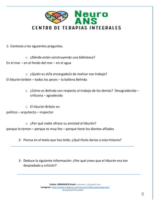 Celular: 0994426478 Email: neuroans.s.a@gmail.com
Instagram: https://www.instagram.com/anscentrodeterapiasintegrales/
Guayaquil-Ecuador
9
1- Contesta a las siguientes preguntas.
o ¿Dónde están construyendo una biblioteca?
En el mar – en el fondo del mar – en el agua
o ¿Quién es el/la encargado/a de realizar ese trabajo?
El tiburón bribón – todos los peces – la ballena Belinda
o ¿Cómo es Belinda con respecto al trabajo de los demás? Desagradecida –
criticona – agradecida
o El tiburón Bribón es:
político – arquitecto – inspector
o ¿Por qué nadie ofrece su amistad al tiburón?
porque lo temen – porque es muy feo – porque tiene los dientes afilados
2- Piensa en el texto que has leído: ¿Qué título darías a esta historia?
3- Deduce la siguiente información: ¿Por qué crees que el tiburón era tan
despiadado y criticón?
 