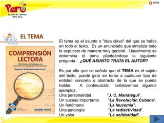 Inicio
EL TEMA
El tema es el asunto o "idea clave" del que se habla
en todo el texto. Es un enunciado que sintetiza todo
lo expuesto de manera muy general. Usualmente se
determina el tema planteándose la siguiente
pregunta : ¿QUÉ ASUNTO TRATA EL AUTOR?
Es por ello que se señala que el TEMA es el sujeto
del texto, puede girar en torno a cualquier tipo de
entidad concreta o abstracta de la que se pueda
hablar. A continuación, señalaremos algunos
ejemplos:
Una personalidad "J. C. Mariátegui".
Un suceso importante "La Revolución Cubana".
Un fenómeno “La leucemia".
Una patología "La radiactividad".
Un valor "La solidaridad".
 