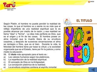 Inicio
EL TITULO
Según Platón, el hombre no puede percibir la realidad de
las cosas, lo que el hombre ve o siente no es más que el
reflejo imperfecto de una realidad espiritual que le es
posible alcanzar por medio de la razón, y esa realidad se
llama "idea" o "forma". La idea más perfecta es Dios, que
es el origen y el fin de las cosas. El hombre posee un
alma inmortal que la muerte libera de su envoltura
corpórea, y después de sucesivas encarnaciones el alma
se reintegra a Dios, que es el bien. Durante la vida, la
felicidad del hombre tiene por base la virtud; y la sociedad
organizada que es el Estado, tiene por fin la justicia y como
medio la educación.
06. El título más apropiado para el texto es :
a) Los valores humanos según los platónicos.
b) La imperfección de la realidad espiritual.
c) El concepto de Dios en la Antigüedad.
d) La concepción platónica de la realidad.
e) La envoltura corpórea contiene al espíritu inmortal.
 