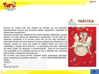 Inicio
PRÁCTICA
Sonreír, es mucho más que mostrar los dientes, es una expresión
esencialmente humana que transmite calidez, autoestima, capacidad de
relacionarse socialmente.
Quienes la evaden por vergüenza de mostrar dientes maltratados, pueden
derivar a un caso clínico de aislamiento y agresividad. Es por esto que,
podemos considerar a la sonrisa como una de las más primitivas y
esenciales formas de comunicación humana; aparece muy temprano en la
infancia; genera un aura que realza la belleza facial, así como las
cualidades y virtudes de la persona. La percepción de estas cualidades
da cierto “poder” de atracción y convencimiento. Ésta es una situación
muy explotada en el marketing de hoy en día, y además muy necesaria
para el éxito y realización de la persona.
Por lo tanto, una buena sonrisa, transmite salud, positivismo, bienestar,
éxito, transparencia, equilibrio personal . . . en fin: UNA BUENA IMAGEN.
TEMA : ……………………………………………….
TITULO : ……………………………………………..
IP : ……………………………………………………..
TIPO DE TEXTO : …………………………………….
 