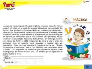 Inicio
Aunque no hay cura para el herpes simple (el virus que causa los herpes
orales), sí existe un arsenal de terapias alternativas para controlar los
brotes, dice la doctora Christiane Northrup, profesora de obstetricia y
ginecología. Experimentos de laboratorio muestran que la lisina se vende
sin receta médica y puede prevenir la multiplicación del virus al bloquear
la arginina (el aminoácido que el virus necesita para proliferar), lo que
disminuye la severidad y frecuencia de los brotes. Sin embargo, tendrías
que tomar de 1.000 a 6.000 miligramos de lisina al día y evitar los
productos ricos en arginina, como chocolate y nueces, para ver
resultados. Otras opciones: vitamina C y suplementos de ajo. “Ambos
incrementan tu inmunidad”, dice la Dra. Northrup, que recomienda tomar
a diario 1.000 miligramos de vitamina C y/o cápsulas de ajo con 5.000
microgramos de alicina en cada una. Si sientes que se aproxima un
brote, duplica la dosis.
TEMA : ……………………………………………….
TITULO : ……………………………………………..
IP : ……………………………………………………..
TIPO DE TEXTO : …………………………………….
PRÁCTICA
 