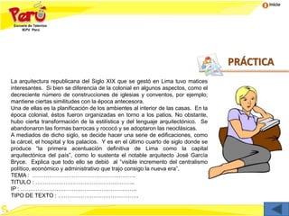 Inicio
La arquitectura republicana del Siglo XIX que se gestó en Lima tuvo matices
interesantes. Si bien se diferencia de la colonial en algunos aspectos, como el
decreciente número de construcciones de iglesias y conventos, por ejemplo;
mantiene ciertas similitudes con la época antecesora.
Una de ellas es la planificación de los ambientes al interior de las casas. En la
época colonial, éstos fueron organizadas en torno a los patios. No obstante,
hubo cierta transformación de la estilística y del lenguaje arquitectónico. Se
abandonaron las formas barrocas y rococó y se adoptaron las neoclásicas.
A mediados de dicho siglo, se decide hacer una serie de edificaciones, como
la cárcel, el hospital y los palacios. Y es en el último cuarto de siglo donde se
produce “la primera acentuación definitiva de Lima como la capital
arquitectónica del país”, como lo sustenta el notable arquitecto José García
Bryce. Explica que todo ello se debió al “visible incremento del centralismo
político, económico y administrativo que trajo consigo la nueva era”.
TEMA : ……………………………………………….
TITULO : ……………………………………………..
IP : ……………………………………………………..
TIPO DE TEXTO : …………………………………….
PRÁCTICA
 