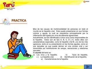 Inicio
Una de las causas de morbimortalidad de personas en todo el
mundo es la hepatitis viral. Esta puede presentarse en sus formas
crónica y aguda, la cual se caracteriza principalmente por la
inflamación del hígado por virus de diferente agresividad.
Actualmente, se han identificado a cinco virus como responsables de
la hepatitis. Estos son de tipo A, B, C, D y E, todos ellos con
características especiales, como la hepatitis viral B, uno de los más
agresivos, tanto en su presentación en las formas agudas, como en
sus secuelas ya que puede derivar en una cirrosis viral y ser
transmitida por transfusiones de sangre, secreciones y relaciones
sexuales.
El asunto del texto es:
a) Los virus y la hepatitis. b) Tipos de hepatitis.
c ) La hepatitis viral. d) Identificación de la hepatitis.
e) Características de la hepatitis
PRACTICA
 