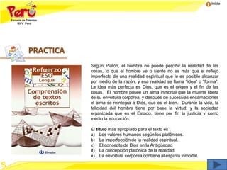 Inicio
Según Platón, el hombre no puede percibir la realidad de las
cosas, lo que el hombre ve o siente no es más que el reflejo
imperfecto de una realidad espiritual que le es posible alcanzar
por medio de la razón, y esa realidad se llama "idea" o "forma".
La idea más perfecta es Dios, que es el origen y el fin de las
cosas. El hombre posee un alma inmortal que la muerte libera
de su envoltura corpórea, y después de sucesivas encarnaciones
el alma se reintegra a Dios, que es el bien. Durante la vida, la
felicidad del hombre tiene por base la virtud; y la sociedad
organizada que es el Estado, tiene por fin la justicia y como
medio la educación.
El título más apropiado para el texto es :
a) Los valores humanos según los platónicos.
b) La imperfección de la realidad espiritual.
c) El concepto de Dios en la Antigüedad
d) La concepción platónica de la realidad.
e) La envoltura corpórea contiene al espíritu inmortal.
PRACTICA
 