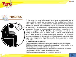 Inicio
El Alzheimer es una enfermedad senil como consecuencia de la
degeneración y muerte de las neuronas. La pérdida irreversible de
estas células nerviosas, viene asociada a otros transtornos cognitivos:
pérdida del lenguaje y razonamiento lógico, anulación de la capacidad
de orientación y reconocimiento, e impedimento para realización de las
tareas más simples. La enfermedad es irreversible y puede llevar a la
muerte en un periodo de 4 a 16 años. Su incidencia aumenta con la
edad y no es rara a partir de los 60 años. A los 80 años afecta a un
30%; y a los 90 afecta a casi la mitad de los ancianos. Los familiares
son quienes más sufren al notar que el enfermo va deteriorándose hasta
llegar a ser íntegramente dependiente de los demás, como si se tratara
de un niño.
La idea principal del texto es:
El Alzheimer es un mal cuya consecuencia es la muerte de neurona.
El Alzheimer es una enfermedad de la senectud cuyo origen radica en la
alteración y muerte de las células nerviosas.
El Alzheimer es una enfermedad que conlleva la muerte de neuronas.
El Alzheimer origina la muerte cerebral irreversible.
El Alzheimer es consecuencia de trastornos cognitivos
PRACTICA
 