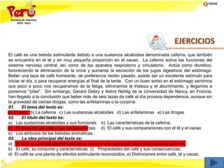 Inicio
El café es una bebida estimulante debido a una sustancia alcaloidea denominada cafeína, que también
se encuentra en el té y en muy pequeña proporción en el cacao. La cafeína activa las funciones del
sistema nervioso central, así como de los aparatos respiratorio y circulatorio. Actúa como diurético,
favoreciendo la eliminación de la orina y aumenta la secreción de los jugos digestivos del estómago.
Beber una taza de café humeante, de preferencia recién pasado, puede ser un excelente estímulo para
iniciar el día, o para recuperar energías al final de la tarde. Con un buen sorbo en el estómago sentimos
que poco a poco nos recuperamos de la fatiga, eliminamos la tristeza y el aburrimiento, y llegamos a
ponernos "pilas". Sin embargo, Gerard Debry y Astrid Nehlig de la Universidad de Nancy, en Francia,
han llegado a la conclusión que beber más de seis tazas de café al día provoca dependencia, aunque sin
la gravedad de ciertas drogas, como las anfetaminas o la cocaína.
01. El tema del texto es:
a) El café b) La cafeína c) Las sustancias alcaloides d) Las anfetaminas e) Las drogas
02. El título del texto es:
a) Las sustancias alcaloides y sus funciones b) Las características de la cafeína.
c) El consumo de café y sus consecuencias d) El café y sus comparaciones con el té y el cacao
e) Los atributos de las bebidas aromáticas.
03. La idea principal del texto es:
a) El café es una bebida estimulante en razón a una sustancia alcaloidea llamada cafeína.
b) El café, su consumo y características c) Propiedades del café y sus consecuencias.
d) El café es una planta de efectos estimulante reconocidos. e) Distinciones entre café, té y cacao.
EJERCICIOS
 