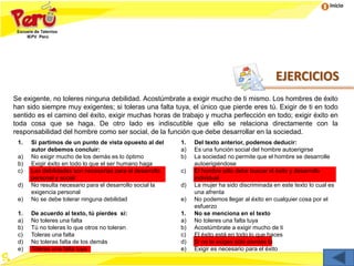 Inicio
EJERCICIOS
Se exigente, no toleres ninguna debilidad. Acostúmbrate a exigir mucho de ti mismo. Los hombres de éxito
han sido siempre muy exigentes; si toleras una falta tuya, el único que pierde eres tú. Exigir de ti en todo
sentido es el camino del éxito, exigir muchas horas de trabajo y mucha perfección en todo; exigir éxito en
toda cosa que se haga. De otro lado es indiscutible que ello se relaciona directamente con la
responsabilidad del hombre como ser social, de la función que debe desarrollar en la sociedad.
1. Si partimos de un punto de vista opuesto al del
autor debemos concluir:
a) No exigir mucho de los demás es lo óptimo
b) Exigir éxito en todo lo que el ser humano haga
c) Las debilidades son necesarias para el desarrollo
personal y social
d) No resulta necesario para el desarrollo social la
exigencia personal
e) No se debe tolerar ninguna debilidad
1. Del texto anterior, podemos deducir:
a) Es una función social del hombre autoerigirse
b) La sociedad no permite que el hombre se desarrolle
autoerigiéndose
c) El hombre sólo debe buscar el éxito y desarrollo
individual
d) La mujer ha sido discriminada en este texto lo cual es
una afrenta
e) No podemos llegar al éxito en cualquier cosa por el
esfuerzo
1. De acuerdo al texto, tú pierdes si:
a) No toleres una falta
b) Tú no toleras lo que otros no toleran
c) Toleras una falta
d) No toleras falta de los demás
e) Toleras una falta tuya
1. No se menciona en el texto
a) No toleres una falta tuya
b) Acostúmbrate a exigir mucho de ti
c) El éxito está en todo lo que haces
d) Si no te exiges sólo pierdes tú
e) Exigir es necesario para el éxito
 