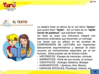 Inicio
EL TEXTO
La palabra texto se deriva de la voz latina "textus"
que quiere decir "tejido". Así un texto es un "tejido
hecho de palabras", que expresan ideas.
Un texto es pues una estructura integral con
elementos ordenados que transmiten un mensaje.
Los textos que se utilizan en las pruebas de
COMPRENSIÓN DE LECTURA son fragmentos
básicamente argumentativos y abarcan el vasto
universo de conocimientos adquiridos por el ser
humano. Estos pueden ser de diversa índole:
- HISTÓRICOS : Pasajes de memorias, crónicas
- NARRATIVOS : Parte de una novela, un ensayo
- CIENTÍFICOS : Zoología, Botánica, Biología
- HUMANÍSTICOS : Literatura, Arte, Música.
- CIENCIAS SOCIALES: Psicología, Historia, etc
 