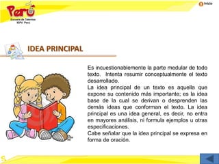 Inicio
IDEA PRINCIPAL
Es incuestionablemente la parte medular de todo
texto. Intenta resumir conceptualmente el texto
desarrollado.
La idea principal de un texto es aquella que
expone su contenido más importante; es la idea
base de la cual se derivan o desprenden las
demás ideas que conforman el texto. La idea
principal es una idea general, es decir, no entra
en mayores análisis, ni formula ejemplos u otras
especificaciones.
Cabe señalar que la idea principal se expresa en
forma de oración.
 