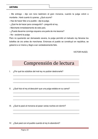 LECTURA
- Me entrego - dijo con tono lastimero el gran monarca, cuando la pulga volvió a
morderle-. Haré cuanto tú quieras. ¿Qué ocurre?
- Haz de hacer feliz a tu pueblo - dijo la pulga.
- ¿Qué he de hacer para conseguirlo? - preguntó el rey.
- Marcharte inmediatamente de este país.
- ¿Puedo llevarme conmigo siquiera una parte de mis tesoros?
- No - exclamó la pulga.
Pero no queriendo ser demasiado severa, la pulga permitió al malvado rey llenarse los
bolsillos de oro antes de marcharse. Entonces el pueblo se constituyó en república, se
gobernó a sí mismo y llegó a ser verdaderamente feliz.
VICTOR HUGO.
Comprensión de lectura
I. ¿Por qué los súbditos del mal rey no podían destronarle?
___________________________________________________________________
___________________________________________________________________
___________________________________________________________________
II. ¿Qué hizo el rey al descubrir que una pulga estaba en su cama?
___________________________________________________________________
___________________________________________________________________
___________________________________________________________________
III. ¿Qué le pasó al monarca al pasar varias noches sin dormir?
___________________________________________________________________
___________________________________________________________________
IV. ¿Qué pasó con el pueblo cuando el rey lo abandonó?
Página 10
 