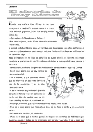 LECTURA
Estaba una mañana Fray Gómez en su celda
entregado a la meditación, cuando dieron a la puerta
unos discretos golpecitos, y una voz de quejumbroso
timbre dijo:
- ¡Deo gratias... ! ¡Alabado sea el Señor... !
- Por siempre jamás, amén. Entre, hermanito - contestó
Fray Gómez.
Y penetró en la humildísima celda un individuo algo desarrapado vera efigie del hombre a
quien acongojan pobrezas, pero en cuyo rostro se dejaba adivinar la proverbial honradez
del castellano viejo.
Todo el mobiliario de la celda se componía de cuatro sillones de vaqueta, una mesa
mugrienta y una tarima sin colchón, sábanas ni abrigo, y con una piedra por cabezal o
almohada.
- Tome asiento, hermano, y dígame sin rodeos lo que por aquí le trae - dijo Fray Gómez.
- Es el caso, padre, que yo soy hombre de
bien a carta cabal...
- Se le conoce, y que persevere deseo,
que así merecerá en esta vida terrena la
paz de la conciencia, y en la otra,
bienaventuranza.
- Y es el caso que soy buhonero, que vivo
cargado de familia y que mi comercio no
cunde por falta de medios, que no por
holgazanería y escasez de industria en mí.
- Me alegro, hermano, que a quien honradamente trabaja, Dios acude.
- Pero es el caso, padre, que hasta ahora Dios se me hace el sordo, y en socorrerme
tarda...
- No desespere, hermano, no desespere...
- Pues es el caso que a muchas puertas he llegado en demanda de habilitación por
quinientos duros, y todas las he encontrado con cerrojo y cerrojillo. Y es el caso que
Página 12
 