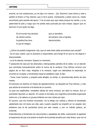LECTURA
anoche, en mis cavilaciones, yo me dije a mí mismo: - ¡Ea, Geromo!, buen ánimo y vete a
pedirle el dinero a Fray Gómez; que si él lo quiere, mendicante y pobre como es, medio
encontrará para sacarte del apuro. Y es el caso que aquí estoy porque he venido, y a su
paternidad le pido y ruego que me preste esta puchuela por seis meses, seguro que no
será por mí por quien se diga:
En el mundo hay devotos que un beneficio
de ciertos santos, da siempre vida a ingratos
la gratitud les dura desconocidos
lo que el milagro;
- ¿Cómo ha podido imaginarse, hijo, que en esta triste celda encontraría ese caudal?
- Es el caso, padre, que no acertaría a responderle; pero tengo fe en que no me dejaría ir
desconsolado.
- La fe le salvará, hermano. Espere un momento.
Y paseando los ojos por las desnudas y blanqueadas paredes de la celda, vio un alacrán
que caminaba tranquilamente sobre el marco de la ventana. Fray Gómez arrancó una
página de un libro viejo, dirigióse a la ventana, cogió con delicadeza la sabandija, la
envolvió en el papel, y tornándose hasta el castellano viejo, le dijo:
- Tome, buen hombre, y empeñe esta alhajita; no olvide, sí, devolvérmela dentro de seis
meses.
El buhonero se deshizo en frases de agradecimiento, se despidió de Fray Gómez, y más
que aprisa se encaminó a la tienda de un usurero.
La joya era espléndida, verdadera alhaja de reina morisca, por decir lo menos. Era un
prendedor figurado un alacrán. El cuerpo lo formaba una magnífica esmeralda engarzada
sobre oro, y la cabeza un grueso brillante con dos rubíes por ojos.
El usurero, que era hombre conocedor, vio la alhaja con codicia y ofreció al necesitado
adelantarle dos mil duros por ella; pero nuestro español se empeñó en no aceptar otro
préstamo que el de quinientos duros por seis meses, y con un interés judaico, se
entiende.
Extendiéronse y firmáronse los documentos o papeletas de estilo, acariciando el agiotista
la esperanza de que a la postre el dueño de la prenda acudiría por más dinero, que con el
Página 13
 