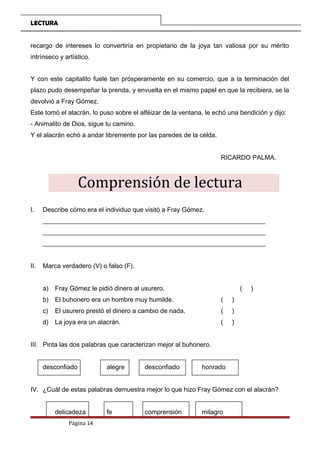 LECTURA
recargo de intereses lo convertiría en propietario de la joya tan valiosa por su mérito
intrínseco y artístico.
Y con este capitalito fuele tan prósperamente en su comercio, que a la terminación del
plazo pudo desempeñar la prenda, y envuelta en el mismo papel en que la recibiera, se la
devolvió a Fray Gómez.
Este tomó el alacrán, lo puso sobre el alféizar de la ventana, le echó una bendición y dijo:
- Animalito de Dios, sigue tu camino.
Y el alacrán echó a andar libremente por las paredes de la celda.
RICARDO PALMA.
Comprensión de lectura
I. Describe cómo era el individuo que visitó a Fray Gómez.
_____________________________________________________________________
_____________________________________________________________________
_____________________________________________________________________
II. Marca verdadero (V) o falso (F).
a) Fray Gómez le pidió dinero al usurero. ( )
b) El buhonero era un hombre muy humilde. ( )
c) El usurero prestó el dinero a cambio de nada. ( )
d) La joya era un alacrán. ( )
III. Pinta las dos palabras que caracterizan mejor al buhonero.
desconfiado alegre desconfiado honrado
IV. ¿Cuál de estas palabras demuestra mejor lo que hizo Fray Gómez con el alacrán?
delicadeza fe comprensión milagro
Página 14
 