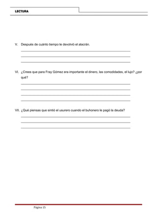 LECTURA
V. Después de cuánto tiempo le devolvió el alacrán.
_____________________________________________________________________
_____________________________________________________________________
_____________________________________________________________________
VI. ¿Crees que para Fray Gómez era importante el dinero, las comodidades, el lujo? ¿por
qué?
_____________________________________________________________________
_____________________________________________________________________
_____________________________________________________________________
_____________________________________________________________________
VII. ¿Qué piensas que sintió el usurero cuando el buhonero le pagó la deuda?
_____________________________________________________________________
_____________________________________________________________________
_____________________________________________________________________
Página 15
 