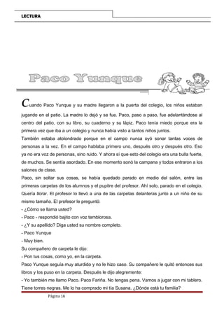 LECTURA
Cuando Paco Yunque y su madre llegaron a la puerta del colegio, los niños estaban
jugando en el patio. La madre lo dejó y se fue. Paco, paso a paso, fue adelantándose al
centro del patio, con su libro, su cuaderno y su lápiz. Paco tenía miedo porque era la
primera vez que iba a un colegio y nunca había visto a tantos niños juntos.
También estaba atolondrado porque en el campo nunca oyó sonar tantas voces de
personas a la vez. En el campo hablaba primero uno, después otro y después otro. Eso
ya no era voz de personas, sino ruido. Y ahora sí que esto del colegio era una bulla fuerte,
de muchos. Se sentía asordado. En ese momento sonó la campana y todos entraron a los
salones de clase.
Paco, sin soltar sus cosas, se había quedado parado en medio del salón, entre las
primeras carpetas de los alumnos y el pupitre del profesor. Ahí solo, parado en el colegio.
Quería llorar. El profesor lo llevó a una de las carpetas delanteras junto a un niño de su
mismo tamaño. El profesor le preguntó:
- ¿Cómo se llama usted?
- Paco - respondió bajito con voz temblorosa.
- ¿Y su apellido? Diga usted su nombre completo.
- Paco Yunque
- Muy bien.
Su compañero de carpeta le dijo:
- Pon tus cosas, como yo, en la carpeta.
Paco Yunque seguía muy aturdido y no le hizo caso. Su compañero le quitó entonces sus
libros y los puso en la carpeta. Después le dijo alegremente:
- Yo también me llamo Paco. Paco Fariña. No tengas pena. Vamos a jugar con mi tablero.
Tiene torres negras. Me lo ha comprado mi tía Susana. ¿Dónde está tu familia?
Página 16
 