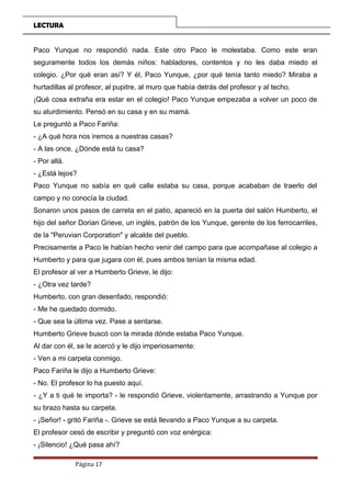 LECTURA
Paco Yunque no respondió nada. Este otro Paco le molestaba. Como este eran
seguramente todos los demás niños: habladores, contentos y no les daba miedo el
colegio. ¿Por qué eran así? Y él, Paco Yunque, ¿por qué tenía tanto miedo? Miraba a
hurtadillas al profesor, al pupitre, al muro que había detrás del profesor y al techo.
¡Qué cosa extraña era estar en el colegio! Paco Yunque empezaba a volver un poco de
su aturdimiento. Pensó en su casa y en su mamá.
Le preguntó a Paco Fariña:
- ¿A qué hora nos iremos a nuestras casas?
- A las once. ¿Dónde está tu casa?
- Por allá.
- ¿Está lejos?
Paco Yunque no sabía en qué calle estaba su casa, porque acababan de traerlo del
campo y no conocía la ciudad.
Sonaron unos pasos de carreta en el patio, apareció en la puerta del salón Humberto, el
hijo del señor Dorian Grieve, un inglés, patrón de los Yunque, gerente de los ferrocarriles,
de la "Peruvian Corporation" y alcalde del pueblo.
Precisamente a Paco le habían hecho venir del campo para que acompañase al colegio a
Humberto y para que jugara con él, pues ambos tenían la misma edad.
El profesor al ver a Humberto Grieve, le dijo:
- ¿Otra vez tarde?
Humberto, con gran desenfado, respondió:
- Me he quedado dormido.
- Que sea la última vez. Pase a sentarse.
Humberto Grieve buscó con la mirada dónde estaba Paco Yunque.
Al dar con él, se le acercó y le dijo imperiosamente:
- Ven a mi carpeta conmigo.
Paco Fariña le dijo a Humberto Grieve:
- No. El profesor lo ha puesto aquí.
- ¿Y a ti qué te importa? - le respondió Grieve, violentamente, arrastrando a Yunque por
su brazo hasta su carpeta.
- ¡Señor! - gritó Fariña -. Grieve se está llevando a Paco Yunque a su carpeta.
El profesor cesó de escribir y preguntó con voz enérgica:
- ¡Silencio! ¿Qué pasa ahí?
Página 17
 