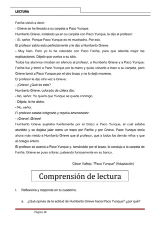 LECTURA
Fariña volvió a decir:
- Grieve se ha llevado a su carpeta a Paco Yunque.
Humberto Grieve, instalado ya en su carpeta con Paco Yunque, le dijo al profesor:
- Sí, señor. Porque Paco Yunque es mi muchacho. Por eso.
El profesor sabía esto perfectamente y le dijo a Humberto Grieve:
- Muy bien. Pero yo lo he colocado con Paco Fariña, para que atienda mejor las
explicaciones. Déjelo que vuelva a su sitio.
Todos los alumnos miraban en silencio al profesor, a Humberto Grieve y a Paco Yunque:
Fariña fue y tomó a Paco Yunque por la mano y quiso volverlo a traer a su carpeta, pero
Grieve tomó a Paco Yunque por el otro brazo y no lo dejó moverse.
El profesor le dijo otra vez a Grieve:
- ¡Grieve! ¿Qué es esto?
Humberto Grieve, colorado de cólera dijo:
- No, señor. Yo quiero que Yunque se quede conmigo.
- Déjelo, le he dicho.
- No, señor.
El profesor estaba indignado y repetía amenazador.
- ¡Grieve! ¡Grieve!
Humberto Grieve sujetaba fuertemente por el brazo a Paco Yunque, el cual estaba
aturdido y se dejaba jalar como un trapo por Fariña y por Grieve. Paco Yunque tenía
ahora más miedo a Humberto Grieve que al profesor, que a todos los demás niños y que
al colegio entero.
El profesor se acercó a Paco Yunque y, tomándolo por el brazo, lo condujo a la carpeta de
Fariña. Grieve se puso a llorar, pateando furiosamente en su banco.
César Vallejo. "Paco Yunque" (Adaptación)
Comprensión de lectura
I. Reflexiona y responde en tu cuaderno.
a. ¿Qué opinas de la actitud de Humberto Grieve hacia Paco Yunque? ¿por qué?
Página 18
 