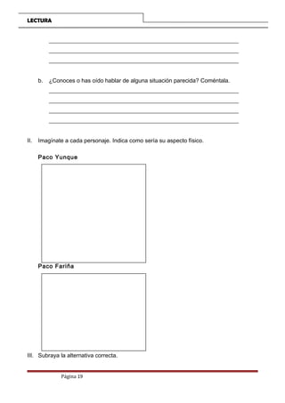 LECTURA
__________________________________________________________________
__________________________________________________________________
__________________________________________________________________
b. ¿Conoces o has oído hablar de alguna situación parecida? Coméntala.
__________________________________________________________________
__________________________________________________________________
__________________________________________________________________
__________________________________________________________________
II. Imagínate a cada personaje. Indica como sería su aspecto físico.
Paco Yunque
Paco Fariña
III. Subraya la alternativa correcta.
Página 19
 