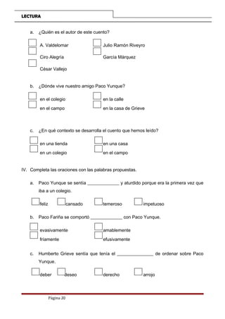 LECTURA
a. ¿Quién es el autor de este cuento?
A. Valdelomar Julio Ramón Riveyro
Ciro Alegría García Márquez
César Vallejo
b. ¿Dónde vive nuestro amigo Paco Yunque?
en el colegio en la calle
en el campo en la casa de Grieve
c. ¿En qué contexto se desarrolla el cuento que hemos leído?
en una tienda en una casa
en un colegio en el campo
IV. Completa las oraciones con las palabras propuestas.
a. Paco Yunque se sentía ______________ y aturdido porque era la primera vez que
iba a un colegio.
feliz cansado temeroso impetuoso
b. Paco Fariña se comportó ______________ con Paco Yunque.
evasivamente amablemente
fríamente efusivamente
c. Humberto Grieve sentía que tenía el ________________ de ordenar sobre Paco
Yunque.
deber deseo derecho arrojo
Página 20
 