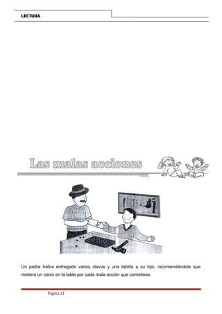 LECTURA
Un padre había entregado varios clavos y una tablita a su hijo, recomendándole que
metiera un clavo en la tabla por cada mala acción que cometiese.
Página 21
 