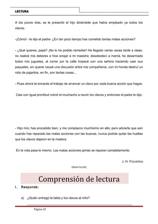 LECTURA
A los pocos días, se le presentó el hijo diciéndole que había empleado ya todos los
clavos.
-¡Cómo! - le dijo el padre- ¿En tan poco tiempo has cometido tantas malas acciones?
- ¿Qué quieres, papá? ¡No lo he podido remediar! He llegado varias veces tarde a clase,
no realicé mis deberes e hice enojar a mi maestra; desobedecí a mamá, he desarmado
todos mis juguetes, al correr por la calle tropecé con una señora haciendo caer sus
paquetes, sin querer causé una discusión entre mis compañeros, con mi honda destruí un
nido de pajaritos, en fin, son tantas cosas...
- Pues ahora te tomarás el trabajo de arrancar un clavo por cada buena acción que hagas.
Casi con igual prontitud volvió el muchacho a reunir los clavos y entonces el padre le dijo:
- Hijo mío; has procedido bien, y me complazco muchísimo en ello; pero advierte que aún
cuando has reparado las malas acciones con las buenas, nunca podrás quitar las huellas
que los clavos dejaron en la madera.
En la vida pasa lo mismo. Las malas acciones jamás se reparan completamente.
J. H. FIGUEROA
(ADAPTACIÓN)
Comprensión de lectura
I. Responde:
a) ¿Quién entregó la tabla y los clavos al niño?
__________________________________________________________________
Página 22
 