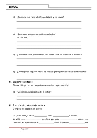 LECTURA
b) ¿Qué tenía que hacer el niño con la tabla y los clavos?
__________________________________________________________________
__________________________________________________________________
__________________________________________________________________
c) ¿Qué malas acciones cometió el muchacho?
Escribe tres.
__________________________________________________________________
__________________________________________________________________
__________________________________________________________________
d) ¿Qué debía hacer el muchacho para poder sacar los clavos de la madera?
__________________________________________________________________
__________________________________________________________________
__________________________________________________________________
e) ¿Qué significa según el padre, los huecos que dejaron los clavos en la madera?
__________________________________________________________________
__________________________________________________________________
II. Juzgando actitudes:
Piensa, dialoga con tus compañeros y maestra, luego responde:
a) ¿Qué enseñanza dio el padre a su hijo?
__________________________________________________________________
__________________________________________________________________
II. Recordando datos de la lectura:
Completa los espacios en blanco.
Un padre entregó varios _____________ y una ________________ a su hijo.
Le pidió que ________________ un clavo por cada _________________ acción que
realizara. A los pocos días, el _______________ había empleado ________________ los
Página 23
 