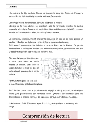 LECTURA
- La primera -le dijo- contiene Rocíos de ingenio; la segunda, Rocíos de Fuerza; la
tercera, Rocíos de Integridad y la cuarta, rocíos de Experiencia.
La hormiga intentó mover la roca, pero una culebra se lo impidió.
-¡Quítate de la roca! ¡Quiero ser escritora!- gritó la hormiguita, mientras la culebra
bostezaba adormilada. Recordando sus bolsitas, Sabi abrió la primera, la bebió y con gran
astucia, picó la cola de la culebra, la cual huyó como un rayo.
La hormiguita, entonces, intentó empujar la roca, pero en esta ya se había posado un
gavilán. - ¡Gavilán, sal de la roca! - gritó, sin lograr espantar al pajarraco.
Sabi recordó nuevamente las bolsitas y bebió el Rocío de la Fuerza. De pronto,
transformada, la hormiga se posó en uno de los oídos del gavilán, griántole que se fuera.
El acobardado gavilán alzó vuelo para no volver más.
Otra vez, la hormiga intentó mover
la roca, pero ahora se había
trepado un alacrán. Sabí sacó su
tercera bolsita y le mojó los ojos al
bicho, el cual, asustado, huyó por la
maleza.
Por fin, la hormiga se vio sola ante
la roca. Un amable grillo la contemplaba.
Sacó Sabi su cuarta bolsa e ¡increiblemente! empujó la roca y encontró debajo el gran
tesoro: ¡una gran biblioteca con hermosos libros! - ¡Ahora sí seré escritora!- gritó feliz
dirigiéndose a la anciana hormiga - Le agradezco por sus cuatro bolsitas mágicas...
- ¡Nada de eso, Sabi, Sólo tenían agua! Todo lo lograste gracias a tu esfuerzo y a tu
coraje.
Comprensión de lectura
Página 25
 