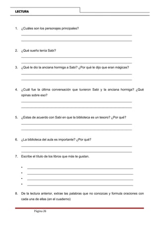 LECTURA
1. ¿Cuáles son los personajes principales?
_____________________________________________________________________
_____________________________________________________________________
2. ¿Qué sueño tenía Sabi?
_____________________________________________________________________
_____________________________________________________________________
3. ¿Qué le dio la anciana hormiga a Sabi? ¿Por qué le dijo que eran mágicas?
_____________________________________________________________________
_____________________________________________________________________
4. ¿Cuál fue la última conversación que tuvieron Sabi y la anciana hormiga? ¿Qué
opinas sobre eso?
_____________________________________________________________________
_____________________________________________________________________
5. ¿Estas de acuerdo con Sabi en que la biblioteca es un tesoro? ¿Por qué?
_____________________________________________________________________
_____________________________________________________________________
6. ¿La biblioteca del aula es importante? ¿Por qué?
_____________________________________________________________________
_____________________________________________________________________
7. Escribe el título de los libros que más te gustan.
• __________________________________________________________________
• __________________________________________________________________
• __________________________________________________________________
• __________________________________________________________________
8. De la lectura anterior, extrae las palabras que no conozcas y formula oraciones con
cada una de ellas (en el cuaderno)
Página 26
 