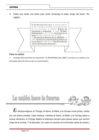 LECTURA
9. Crees que existe una fecha para rendir homenaje al mejor amigo del lector: "EL
LIBRO"...
E l D í a M u n d i a l d e l L i b r o s e c e le b r a c a d a 2 3
d e a b r il, d o n d e s e c o n m e m o r a e l f a lle c im ie n t o
d e t r e s e s c r it o r e s : e l e s p a ñ o l
, e l in g lé s
y d e l c r o n is t a
( e l I n c a ) , t o d o s o c u r r id o s e n 1 6 1 6 .
L a , e n
1 9 9 5 ,
d e c a d a a ñ o e l
M i g u e l d e
C e r v a n t e s y S a a v e d r a W i l l i a m
S h a k e s p e a r e G a r c i l a s o d e l a
V e g a
C o n f e r e n c i a G e n e r a l d e l a U N E S C O
a p r o b ó p o r u n a n i m i d a d p r o c l a m a r e l
2 3 d e a b r i l “ D í a M u n d i a l d e l
L i b r o y d e l D e r e c h o d e A u t o r ” .
Para la casita:
• Investiga sobre esta fecha tan importante: "EL DÍA MUNDIAL DEL LIBRO" y escribe en tu cuaderno, tres
principales obras de cada uno de sus representantes.
En tiempos lejanos, la Tortuga, el Gamo, el Ratón y la Corneja vivían juntos, unidos
por una buena amistad. Cada mañana, mientras el Gamo, el Ratón y la Corneja salían a
buscar alimentos, la Tortuga bajaba al estanque cercano para pescar peces que servían
antes de la comida. Y al atarceder, los cuatro se reunían en la hermosa casita de ramas y
Página 27
 