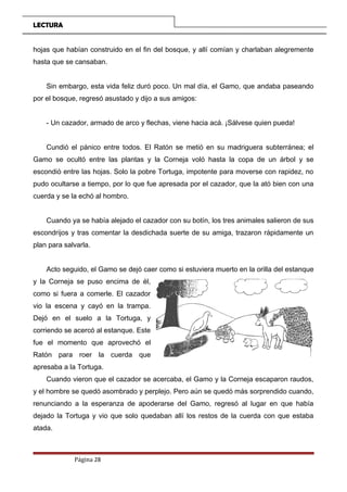 LECTURA
hojas que habían construido en el fin del bosque, y allí comían y charlaban alegremente
hasta que se cansaban.
Sin embargo, esta vida feliz duró poco. Un mal día, el Gamo, que andaba paseando
por el bosque, regresó asustado y dijo a sus amigos:
- Un cazador, armado de arco y flechas, viene hacia acá. ¡Sálvese quien pueda!
Cundió el pánico entre todos. El Ratón se metió en su madriguera subterránea; el
Gamo se ocultó entre las plantas y la Corneja voló hasta la copa de un árbol y se
escondió entre las hojas. Solo la pobre Tortuga, impotente para moverse con rapidez, no
pudo ocultarse a tiempo, por lo que fue apresada por el cazador, que la ató bien con una
cuerda y se la echó al hombro.
Cuando ya se había alejado el cazador con su botín, los tres animales salieron de sus
escondrijos y tras comentar la desdichada suerte de su amiga, trazaron rápidamente un
plan para salvarla.
Acto seguido, el Gamo se dejó caer como si estuviera muerto en la orilla del estanque
y la Corneja se puso encima de él,
como si fuera a comerle. El cazador
vio la escena y cayó en la trampa.
Dejó en el suelo a la Tortuga, y
corriendo se acercó al estanque. Este
fue el momento que aprovechó el
Ratón para roer la cuerda que
apresaba a la Tortuga.
Cuando vieron que el cazador se acercaba, el Gamo y la Corneja escaparon raudos,
y el hombre se quedó asombrado y perplejo. Pero aún se quedó más sorprendido cuando,
renunciando a la esperanza de apoderarse del Gamo, regresó al lugar en que había
dejado la Tortuga y vio que solo quedaban allí los restos de la cuerda con que estaba
atada.
Página 28
 