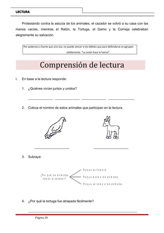 LECTURA
Protestando contra la astucia de los animales, el cazador se volvió a su casa con las
manos vacías, mientras el Ratón, la Tortuga, el Gamo y la Corneja celebraban
alegremente su salvación.
Por poderoso y fuerte que uno sea, no puede vencer a los débiles que para defenderse se agrupan
sólidamente. "La unión hace la fuerza".
Comprensión de lectura
I. En base a la lectura responde:
1. ¿Quiénes vivían juntos y unidos?
_______________ _______________ _______________ ________________
2. Coloca el nombre de estos animales que participan en la lectura.
_____________________ _____________________
3. Subraya:
¿ P o r q u é lo s a n im a le s
t e m e n a l c a z a d o r ?
P o r q u e e s h o m b r e .
P o r q u e m a t a a lo s a n im a le s .
P o r q u e s e c o m e a lo s a n im a le s .
4. ¿Por qué la tortuga fue atrapada fácilmente?
__________________________________________________________________
Página 29
 