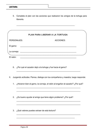 LECTURA
5. Completa el plan con las acciones que realizaron los amigos de la tortuga para
liberarla.
__________________________________________________________________
PLAN PARA LIBERAR A LA TORTUGA
PERSONAJES: ACCIONES:
El gamo: __________________________________________________________
La corneja: __________________________________________________________
El ratón: __________________________________________________________
6. ¿Por qué el cazador dejó a la tortuga y fue hacia el gamo?
__________________________________________________________________
II. Juzgando actitudes: Piensa, dialoga con tus compañeros y maestra, luego responde:
1. ¿Hicieron bien el gamo, la corneja, el ratón al engañar al cazador? ¿Por qué?
__________________________________________________________________
__________________________________________________________________
2. ¿Es bueno ayudar al amigo que tiene algún problema? ¿Por qué?
__________________________________________________________________
__________________________________________________________________
3. ¿Qué valores puedes extraer de esta lectura?
__________________________________________________________________
__________________________________________________________________
Página 30
 