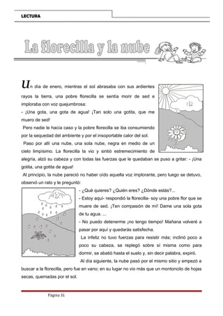 LECTURA
Un día de enero, mientras el sol abrasaba con sus ardientes
rayos la tierra, una pobre florecilla se sentía morir de sed e
imploraba con voz quejumbrosa:
- ¡Una gota, una gota de agua! ¡Tan solo una gotita, que me
muero de sed!
Pero nadie le hacía caso y la pobre florecilla se iba consumiendo
por la sequedad del ambiente y por el insoportable calor del sol.
Paso por allí una nube, una sola nube, negra en medio de un
cielo limpísimo. La florecilla la vio y sintió estremecimiento de
alegría, alzó su cabeza y con todas las fuerzas que le quedaban se puso a gritar: - ¡Una
gotita, una gotita de agua!
Al principio, la nube pareció no haber oído aquella voz implorante, pero luego se detuvo,
observó un rato y le preguntó:
- ¿Qué quieres? ¿Quién eres? ¿Dónde estás?...
- Estoy aquí- respondió la florecilla- soy una pobre flor que se
muere de sed. ¡Ten compasión de mí! Dame una sola gota
de tu agua. ...
- No puedo detenerme ¡no tengo tiempo! Mañana volveré a
pasar por aquí y quedarás satisfecha.
La infeliz no tuvo fuerzas para resistir más; inclinó poco a
poco su cabeza, se replegó sobre sí misma como para
dormir, se abatió hasta el suelo y, sin decir palabra, expiró.
Al día siguiente, la nube pasó por el mismo sitio y empezó a
buscar a la florecilla, pero fue en vano; en su lugar no vio más que un montoncito de hojas
secas, quemadas por el sol.
Página 31
 