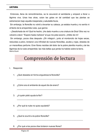 LECTURA
Entonces, llena de remordimientos, se le oscureció el semblante y empezó a llorar a
lágrima viva. Unas tras otras, caían las gotas en tal cantidad que las plantas se
estremecían bajo aquella inesperada y saludable lluvia.
Sin embargo, la florecilla no volvió a levantar su cabeza, ya estaba muerta y no sentía ni
el llanto de la arrepentida nube, que gemía:
- ¡Desdichada de mí! Qué he hecho: ¡He dado muerte a una criatura de Dios! Otra vez no
volveré a decir: "Espere hasta mañana" al que me pida socorro. ¡Infeliz de mí!
Sin embargo, pocos días después- ¡Oh milagro!-, junto al montoncito de hojas secas,
reducidas a polvo, brotaron una infinidad de nuevas florecillas, azules y rojas, dotadas de
un maravilloso perfume. Eran flores nacidas del dolor de la pobre plantita muerta y de las
lágrimas de la nube arrepentida: las más bellas que jamás ha habido sobre la tierra.
Mario Giusti
Comprensión de lectura
I. Responde:
1. ¿Qué deseaba en forma angustiosa la florecilla?
__________________________________________________________________
2. ¿Cómo era el ambiente de aquel día de enero?
__________________________________________________________________
3. ¿A quién pidió ayuda la flor?
__________________________________________________________________
4. ¿Por qué la nube no quiso ayudarla?
__________________________________________________________________
5. ¿Qué le ocurrió a la pobre florecilla?
__________________________________________________________________
6. ¿Por qué a los pocos días brotaron nuevas flores?
Página 32
 