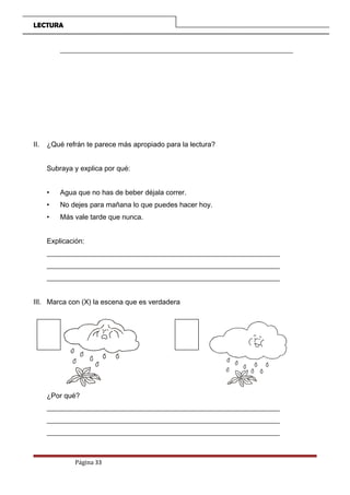LECTURA
__________________________________________________________________
II. ¿Qué refrán te parece más apropiado para la lectura?
Subraya y explica por qué:
• Agua que no has de beber déjala correr.
• No dejes para mañana lo que puedes hacer hoy.
• Más vale tarde que nunca.
Explicación:
__________________________________________________________________
__________________________________________________________________
__________________________________________________________________
III. Marca con (X) la escena que es verdadera
¿Por qué?
__________________________________________________________________
__________________________________________________________________
__________________________________________________________________
Página 33
 