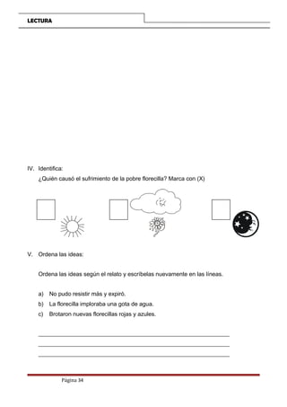LECTURA
IV. Identifica:
¿Quién causó el sufrimiento de la pobre florecilla? Marca con (X)
V. Ordena las ideas:
Ordena las ideas según el relato y escríbelas nuevamente en las líneas.
a) No pudo resistir más y expiró.
b) La florecilla imploraba una gota de agua.
c) Brotaron nuevas florecillas rojas y azules.
__________________________________________________________________
__________________________________________________________________
__________________________________________________________________
Página 34
 