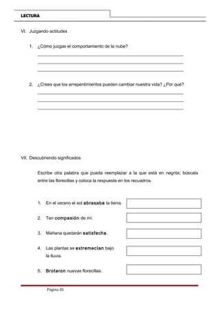 LECTURA
VI. Juzgando actitudes
1. ¿Cómo juzgas el comportamiento de la nube?
__________________________________________________________________
__________________________________________________________________
__________________________________________________________________
2. ¿Crees que los arrepentimientos pueden cambiar nuestra vida? ¿Por qué?
__________________________________________________________________
__________________________________________________________________
__________________________________________________________________
VII. Descubriendo significados
Escribe otra palabra que pueda reemplazar a la que está en negrita; búscala
entre las florecillas y coloca la respuesta en los recuadros.
1. En el verano el sol abrasaba la tierra.
2. Ten compasión de mí.
3. Mañana quedarán satisfecha.
4. Las plantas se extremecían bajo
la lluvia.
5. Brotaron nuevas florecillas.
Página 35
 