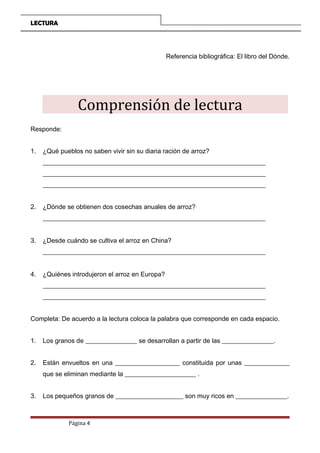 LECTURA
Referencia bibliográfica: El libro del Dónde.
Comprensión de lectura
Responde:
1. ¿Qué pueblos no saben vivir sin su diaria ración de arroz?
_____________________________________________________________________
_____________________________________________________________________
_____________________________________________________________________
2. ¿Dónde se obtienen dos cosechas anuales de arroz?
_____________________________________________________________________
3. ¿Desde cuándo se cultiva el arroz en China?
_____________________________________________________________________
4. ¿Quiénes introdujeron el arroz en Europa?
_____________________________________________________________________
_____________________________________________________________________
Completa: De acuerdo a la lectura coloca la palabra que corresponde en cada espacio.
1. Los granos de ________________ se desarrollan a partir de las ________________.
2. Están envueltos en una ____________________ constituida por unas ______________
que se eliminan mediante la ______________________ .
3. Los pequeños granos de _____________________ son muy ricos en ________________.
Página 4
 