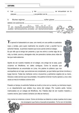 LECTURA
4. Las _____________________ y las _____________________ se encuentran en la
cáscara _____________________ y se pierden con la _______________________.
5. Muchas regiones _______________________ sufren graves _____________________
debido a la carencia de _______________________.
Yo aprendí el abecedario en casa, con mamá, en una cartilla a cuadrados
rojos y verdes, pero quien realmente me enseñó a leer y escribir fue la
señorita Fabiola, la primera maestra que tuve cuando entré al colegio.
Es por ello que la tengo tan presente y que me animo a contar algo de su
vida, su triste, oscura y abnegada vida, tan parecida a tantas otras vidas de
las que nada sabemos.
Aparte de ser nuestra maestra en el colegio, era amiga de la casa, pues
vivíamos en Miraflores, en calles contiguas. Como la escuela que
frecuentábamos se encontraba en Lima, mis padres le pidieron que nos
acompañara en el viaje, que entonces era complicado, ya que había que tomar ómnibus y
luego tranvía. Todas las mañanas venía a buscarnos y partíamos cogidos de su mano.
Gracias a este servicio que nos prestaba, mis padres le tenían mucho aprecio y una o dos
veces al mes la invitaban a tomar el té.
Pasado un tiempo, la señorita Fabiola se mudó a Lima con su mamá y su hermana mayor,
a un departamento que estaba muy cerca del colegio. Por nuestra parte, fuimos
matriculados en un colegio de Miraflores. Así, Fabiola dejó de ser nuestra maestra y
nuestra vecina, pero nuestro contacto con ella se mantuvo.
Una noche la invitamos a cenar. Como el ómnibus se detenía a varias cuadras de la casa
me encargaron que fuera a buscarla al paradero. Yo fui con mi bicicleta
Página 5
 
