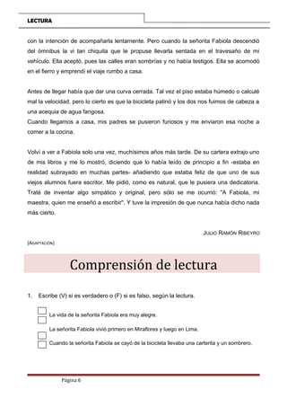 LECTURA
con la intención de acompañarla lentamente. Pero cuando la señorita Fabiola descendió
del ómnibus la vi tan chiquita que le propuse llevarla sentada en el travesaño de mi
vehículo. Ella aceptó, pues las calles eran sombrías y no había testigos. Ella se acomodó
en el fierro y emprendí el viaje rumbo a casa.
Antes de llegar había que dar una curva cerrada. Tal vez el piso estaba húmedo o calculé
mal la velocidad, pero lo cierto es que la bicicleta patinó y los dos nos fuimos de cabeza a
una acequia de agua fangosa.
Cuando llegamos a casa, mis padres se pusieron furiosos y me enviaron esa noche a
comer a la cocina.
Volví a ver a Fabiola solo una vez, muchísimos años más tarde. De su cartera extrajo uno
de mis libros y me lo mostró, diciendo que lo había leído de principio a fin -estaba en
realidad subrayado en muchas partes- añadiendo que estaba feliz de que uno de sus
viejos alumnos fuera escritor. Me pidió, como es natural, que le pusiera una dedicatoria.
Traté de inventar algo simpático y original, pero sólo se me ocurrió: "A Fabiola, mi
maestra, quien me enseñó a escribir". Y tuve la impresión de que nunca había dicho nada
más cierto.
JULIO RAMÓN RIBEYRO
(ADAPTACIÓN)
Comprensión de lectura
1. Escribe (V) si es verdadero o (F) si es falso, según la lectura.
La vida de la señorita Fabiola era muy alegre.
La señorita Fabiola vivió primero en Miraflores y luego en Lima.
Cuando la señorita Fabiola se cayó de la bicicleta llevaba una carterita y un sombrero.
Página 6
 