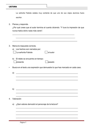 LECTURA
La señorita Fabiola estaba muy contenta de que uno de sus viejos alumnos fuera
escritor.
2. Piensa y responde.
¿Por qué crees que el autor termina el cuento diciendo: "Y tuve la impresión de que
nunca había dicho nada más cierto".
__________________________________________________________________
_______________________________________________________________
_____________________________________________________________________
3. Marca la respuesta correcta.
a) Los hechos son narrados por:
La señorita Fabiola el autor
b) El relato se encuentra en tiempo:
presente pasado
• Busca en el texto una expresión que demuestre lo que has marcado en cada caso.
a) __________________________________________________________________
__________________________________________________________________
__________________________________________________________________
b) __________________________________________________________________
__________________________________________________________________
__________________________________________________________________
4. Valoración
a) ¿Qué valores demostró el personaje de la lectura?
__________________________________________________________________
__________________________________________________________________
__________________________________________________________________
__________________________________________________________________
Página 7
 