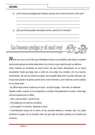 LECTURA
b) ¿Si tú fueras el protagonista hubieras actuado de la misma manera? ¿Por qué?
__________________________________________________________________
__________________________________________________________________
__________________________________________________________________
__________________________________________________________________
c) ¿De qué forma puedes demostrar cariño y aprecio a tu maestra?
__________________________________________________________________
__________________________________________________________________
__________________________________________________________________
__________________________________________________________________
Había una vez un rey malo que molestaba mucho a sus súbditos; pero éstos no podían
destronarle porque era extremadamente rico y tenía un gran ejército para su defensa.
Cada mañana se levantaba de peor humor del que había demostrado en la noche
precedente, hasta que llegó esto a oídos de una pulga muy amable y de muy buenos
sentimientos. No son así todas las pulgas; pero aquella había sido muy bien educada, por
lo que solo picaba a la gente cuando tenía mucha hambre y, aun entonces, ponía cuidado
en no hacer daño.
- Es difícil hacer entrar a este rey en razón - se dijo la pulga -. Con todo, lo intentaré.
Aquella noche, cuando el rey empezaba a conciliar tranquilamente el sueño, sintió algo
como la picadura de un alfiler.
- ¡Oh!, ¿qué es esto? - gruñó el rey.
- Una pulga que se propone corregirte.
- ¿Una pulga? Lo veremos. Aguarda un poco.
Y levantándose furioso de la cama, el rey sacudió sábanas y mantas, pero sin poder
encontrar la pulga, por la sencilla razón de que esta se había ocultado en la barba del
monarca.
Página 8
 