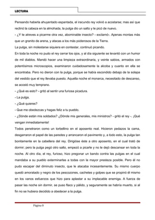 LECTURA
Pensando haberla ahuyentado espantada, el iracundo rey volvió a acostarse; mas así que
reclinó la cabeza en la almohada, la pulga dio un salto y le picó de nuevo.
- ¿Y te atreves a picarme otra vez, abominable insecto? - exclamó-. Apenas montas más
que un granito de arena, y atacas a los más poderosos de la Tierra.
La pulga, sin molestarse siquiera en contestar, continuó picando.
En toda la noche no pudo el rey cerrar los ojos, y al día siguiente se levantó con un humor
de mil diablos. Mandó hacer una limpieza extraordinaria, y veinte sabios, armados con
potentísimos microscopios, examinaron cuidadosamente la alcoba y cuanto en ella se
encontraba. Pero no dieron con la pulga, porque se había escondido debajo de la solapa
del vestido que el rey llevaba puesto. Aquella noche el monarca, necesitado de descanso,
se acostó muy temprano.
- ¿Qué es esto? - gritó al sentir una furiosa picadura.
- La pulga.
- ¿Qué quieres?
- Que me obedezcas y hagas feliz a tu pueblo.
- ¿Dónde están mis soldados? ¿Dónde mis generales, mis ministros? - gritó el rey -. ¡Qué
vengan inmediatamente!
Todos penetraron como un torbellino en el aposento real. Hicieron pedazos la cama,
desgarraron el papel de las paredes y arrancaron el pavimento y, a todo esto, la pulga tan
bonitamente en la cabellera del rey. Dirigióse éste a otro aposento, en el cual trató de
dormir; pero la pulga pegó otro salto, empezó a picarle y no le dejó descansar en toda la
noche. Al otro día, el rey, furioso, hizo pregonar un bando contra las pulgas en el cual
mandaba a su pueblo exterminarlas a todas con la mayor presteza posible. Pero él no
pudo escapar del diminuto insecto, que le atacaba incesantemente. Su mismo cuerpo
quedó amoratado y negro de los pescozones, cachetes y golpes que se propinó él mismo
en los vanos esfuerzos que hizo para aplastar a su implacable enemiga. A fuerza de
pasar las noche sin dormir, se puso flaco y pálido, y seguramente se habría muerto, si al
fin no se hubiera decidido a obedecer a la pulga.
Página 9
 