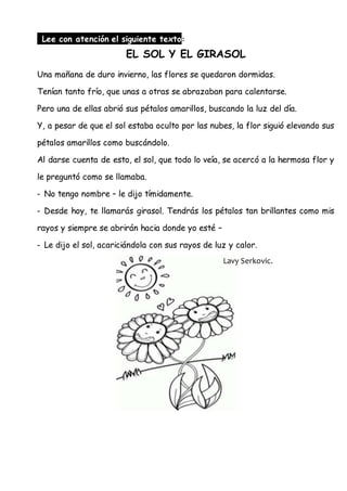 Lee con atención el siguiente texto:
EL SOL Y EL GIRASOL
Una mañana de duro invierno, las flores se quedaron dormidas.
Tenían tanto frío, que unas a otras se abrazaban para calentarse.
Pero una de ellas abrió sus pétalos amarillos, buscando la luz del día.
Y, a pesar de que el sol estaba oculto por las nubes, la flor siguió elevando sus
pétalos amarillos como buscándolo.
Al darse cuenta de esto, el sol, que todo lo veía, se acercó a la hermosa flor y
le preguntó como se llamaba.
- No tengo nombre – le dijo tímidamente.
- Desde hoy, te llamarás girasol. Tendrás los pétalos tan brillantes como mis
rayos y siempre se abrirán hacia donde yo esté –
- Le dijo el sol, acariciándola con sus rayos de luz y calor.
Lavy Serkovic.
 