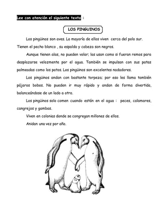 Lee con atención el siguiente texto :
LOS PINGUINOS
Los pingüinos son aves. La mayoría de ellos viven cerca del polo sur.
Tienen el pecho blanco , su espalda y cabeza son negros.
Aunque tienen alas, no pueden volar; las usan como si fueran remos para
desplazarse velozmente por el agua. También se impulsan con sus patas
palmeadas como los patos. Los pingüinos son excelentes nadadores.
Los pingüinos andan con bastante torpeza; por eso les llama también
pájaros bobos. No pueden ir muy rápido y andan de forma divertida,
balanceándose de un lado a otro.
Los pingüinos solo comen cuando están en el agua : peces, calamares,
cangrejos y gambas.
Viven en colonias donde se congregan millones de ellos.
Anidan una vez por año.
 