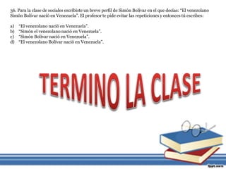 36. Para la clase de sociales escribiste un breve perfil de Simón Bolívar en el que decías: “El venezolano 
Simón Bolívar nació en Venezuela”. El profesor te pide evitar las repeticiones y entonces tú escribes: 
a) “El venezolano nació en Venezuela”. 
b) “Simón el venezolano nació en Venezuela”. 
c) “Simón Bolívar nació en Venezuela”. 
d) “El venezolano Bolívar nació en Venezuela”. 
