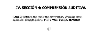 PART 2: Listen to the rest of the conversation. Who asks these
questions? Check the name: MING-WEI, SONIA, TEACHER
IV. SECCIÓN 4: COMPRENSIÓN AUDITIVA.
 